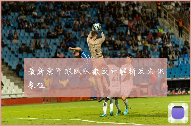 最新意甲球队队徽设计解析及文化象征